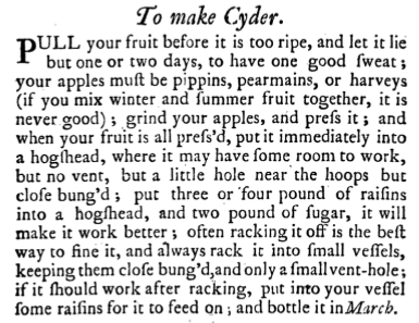 Recipe from the Compleat Housewife, a cookery book written by Eliza Smith and published in London in 1727.PULL your Fruit before ‘tis too ripe, and let it lie but one or two days to have one good Sweat; your Apples muft be Pippins, Pearlmains, or Harveys, (if you mix Winter and Summer Fruit together ‘tis never good) grind your Aples and prefs it, and when your Fruit is all prefs’d. put it immediately into a Hogfhead where it may have fome room to Work; but no Vent, but a little hole near the Hoops, but clofe bung’d; put 3 or 4 pound of Raifins into a Hogfhead, and two pound of Sugar, it will make it work better; often racking it off is the beft way to fine it, and always rack it into fmall Veffels, keeping them clofe bung’d, and only a fmall Vent-hole; if it fhould work after racking, put into your Veffel feme Raifins for it to feed on, and bottle it in March.
